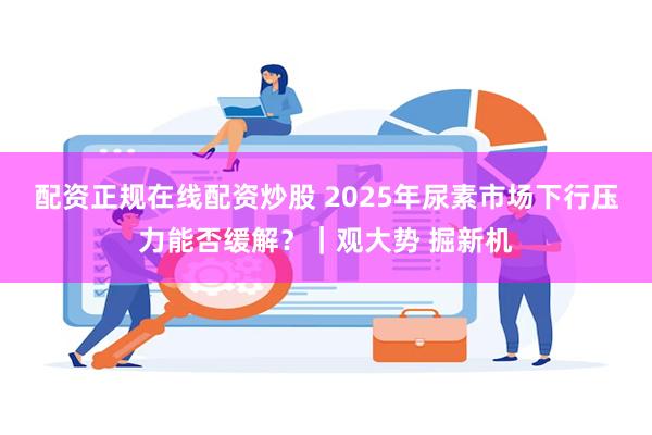 配资正规在线配资炒股 2025年尿素市场下行压力能否缓解？｜观大势 掘新机