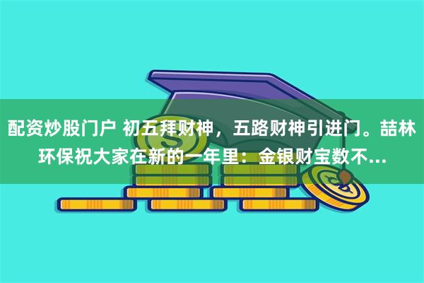 配资炒股门户 初五拜财神，五路财神引进门。喆林环保祝大家在新的一年里：金银财宝数不...