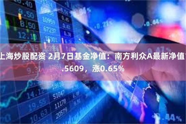 上海炒股配资 2月7日基金净值：南方利众A最新净值1.5609，涨0.65%