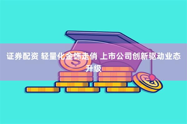 证券配资 轻量化金饰走俏 上市公司创新驱动业态升级