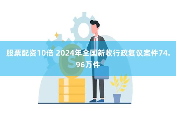 股票配资10倍 2024年全国新收行政复议案件74.96万件