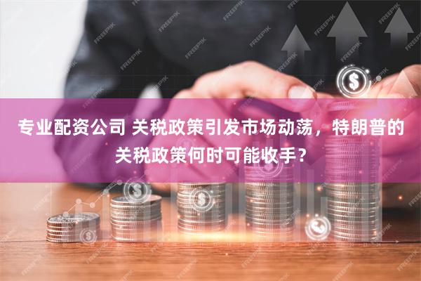 专业配资公司 关税政策引发市场动荡，特朗普的关税政策何时可能收手？