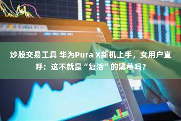 炒股交易工具 华为Pura X新机上手，女用户直呼：这不就是“复活”的黑莓吗？