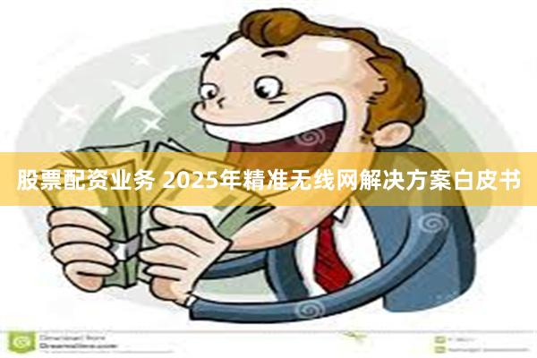 股票配资业务 2025年精准无线网解决方案白皮书